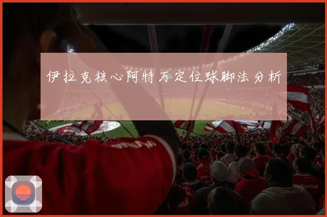 伊拉克核心阿特万定位球脚法分析