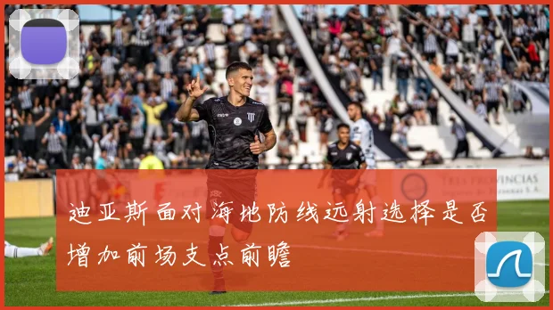 迪亚斯面对海地防线远射选择是否增加前场支点前瞻