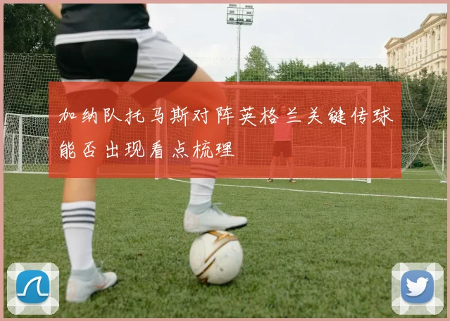 加纳队托马斯对阵英格兰关键传球能否出现看点梳理
