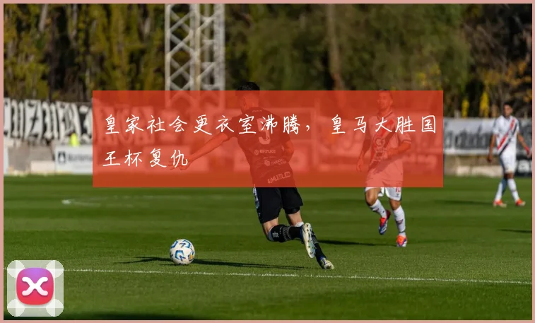 皇家社会更衣室沸腾，皇马大胜国王杯复仇