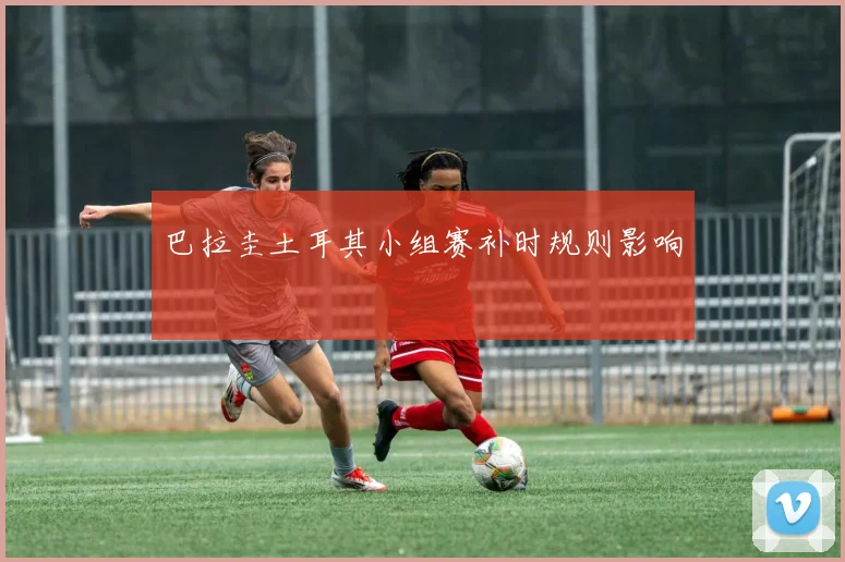 巴拉圭土耳其小组赛补时规则影响