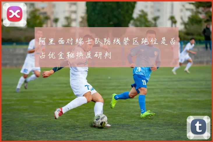 阿里面对瑞士队防线禁区跑位是否占优金靴热度研判