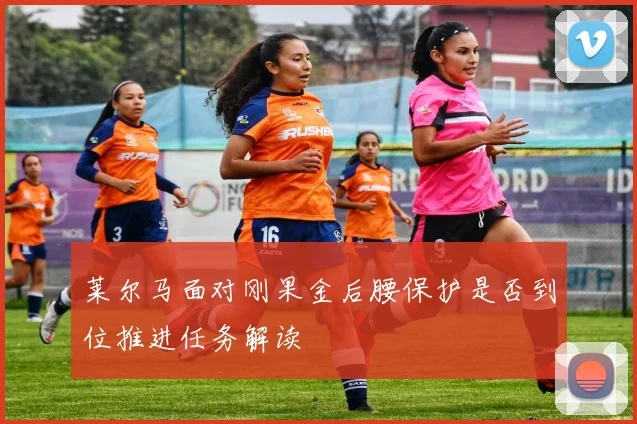 莱尔马面对刚果金后腰保护是否到位推进任务解读