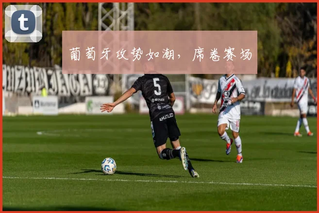 葡萄牙攻势如潮，席卷赛场