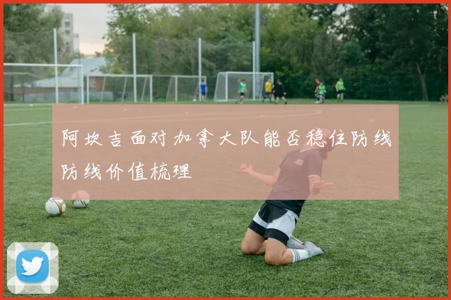 阿坎吉面对加拿大队能否稳住防线防线价值梳理