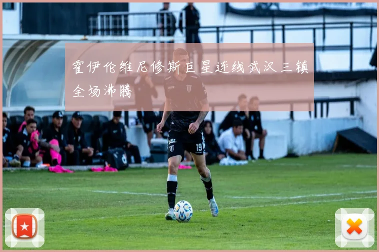 霍伊伦维尼修斯巨星连线武汉三镇全场沸腾