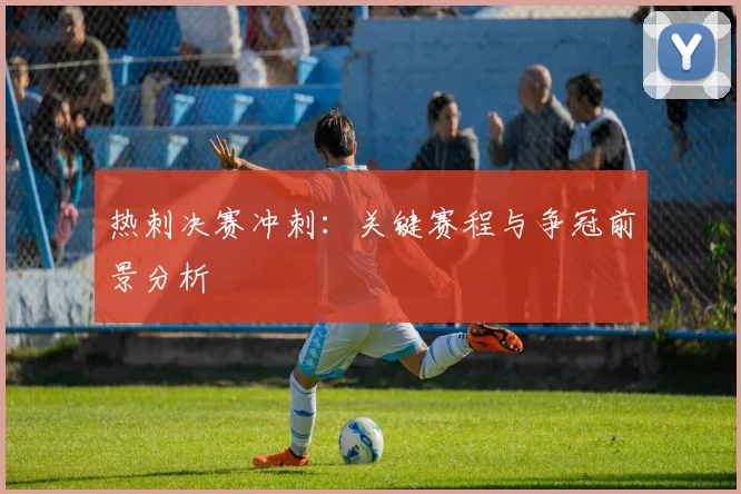 热刺决赛冲刺：关键赛程与争冠前景分析
