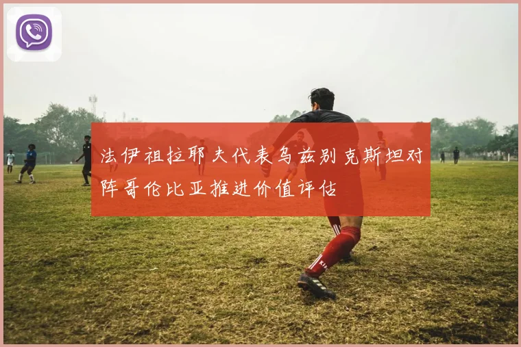 法伊祖拉耶夫代表乌兹别克斯坦对阵哥伦比亚推进价值评估