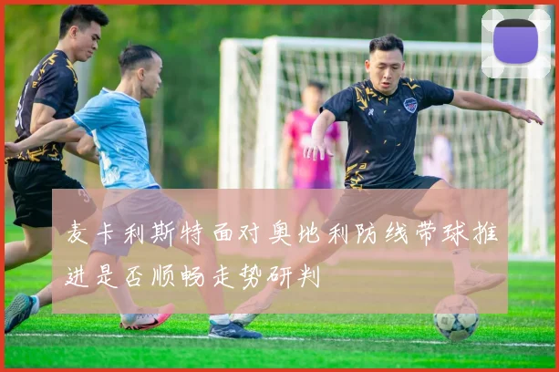 麦卡利斯特面对奥地利防线带球推进是否顺畅走势研判