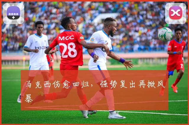 马克西伤愈回归，强势复出再掀风暴