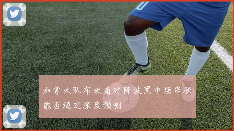 加拿大队布坎南对阵波黑中场串联能否稳定深度预测
