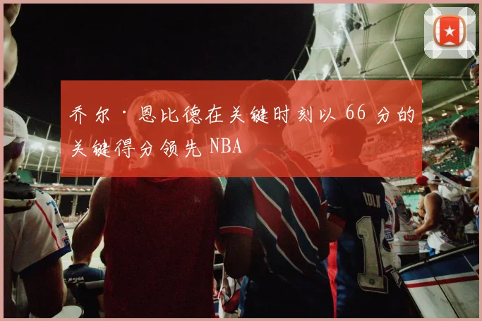 乔尔·恩比德在关键时刻以 66 分的关键得分领先 NBA