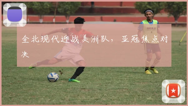 全北现代迎战美洲队，亚冠焦点对决