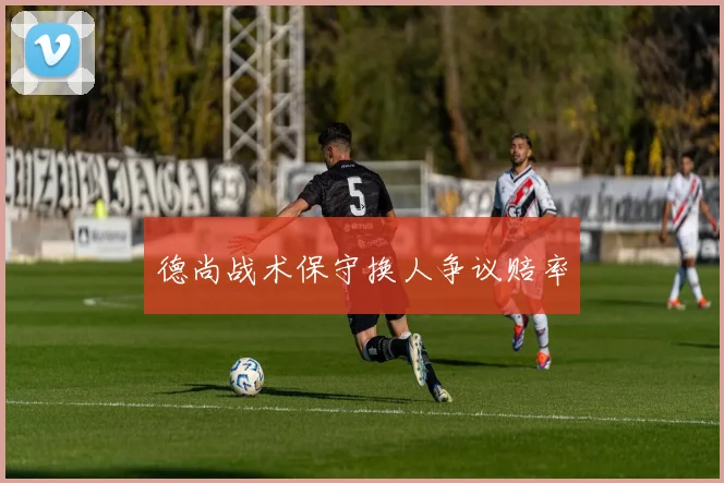 德尚战术保守换人争议赔率