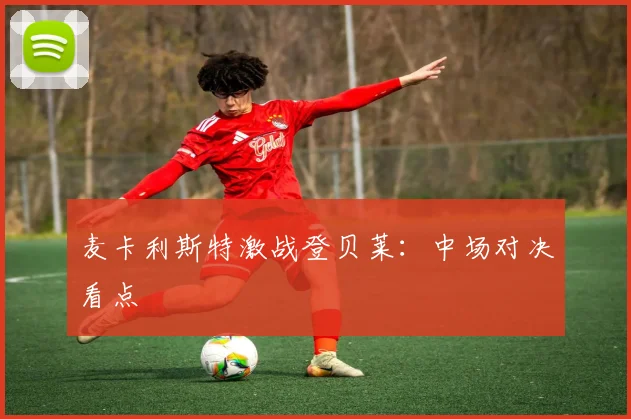 麦卡利斯特激战登贝莱：中场对决看点
