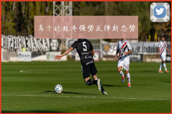 乌干达经济强势反弹新态势
