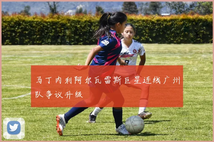 马丁内利阿尔瓦雷斯巨星连线广州队争议升级