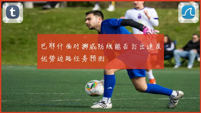 巴耶什面对挪威防线能否打出速度优势边路任务预测
