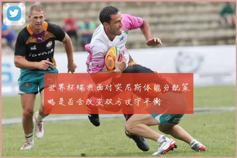 世界杯瑞典面对突尼斯体能分配策略是否会改变双方攻守平衡
