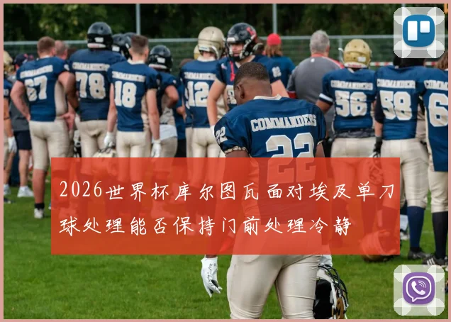 2026世界杯库尔图瓦面对埃及单刀球处理能否保持门前处理冷静