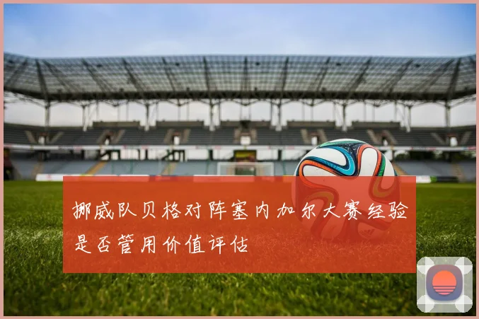 挪威队贝格对阵塞内加尔大赛经验是否管用价值评估