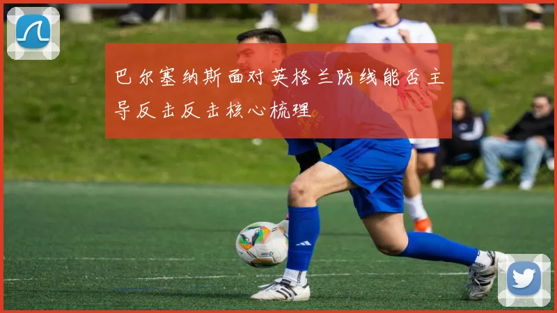 巴尔塞纳斯面对英格兰防线能否主导反击反击核心梳理