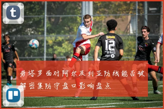劳塔罗面对阿尔及利亚防线能否破解密集防守盘口影响盘点