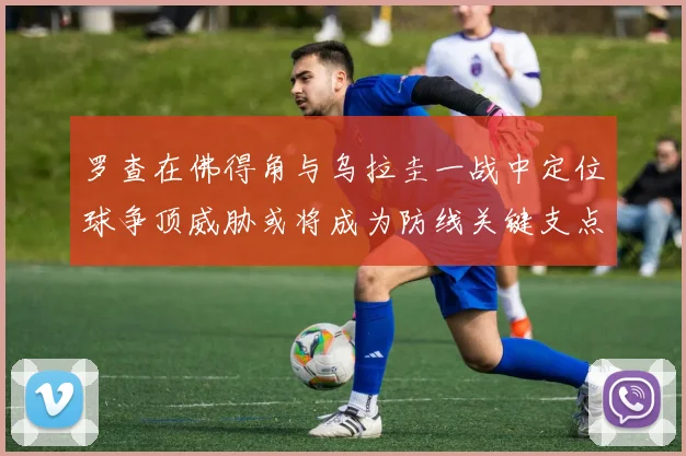 罗查在佛得角与乌拉圭一战中定位球争顶威胁或将成为防线关键支点