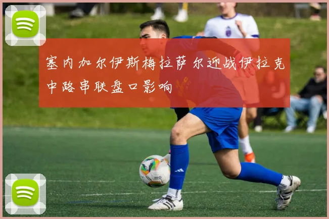 塞内加尔伊斯梅拉萨尔迎战伊拉克中路串联盘口影响