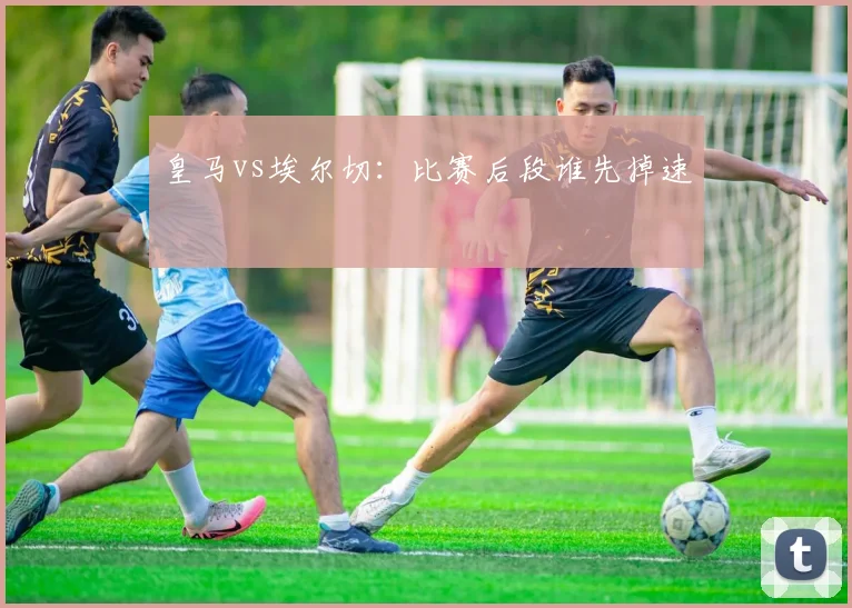 皇马vs埃尔切:比赛后段谁先掉速