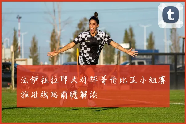 法伊祖拉耶夫对阵哥伦比亚小组赛推进线路前瞻解读