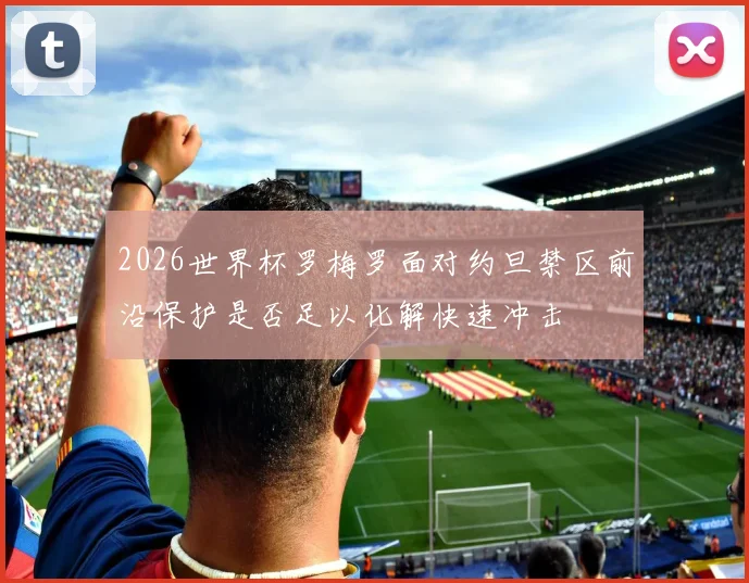 2026世界杯罗梅罗面对约旦禁区前沿保护是否足以化解快速冲击