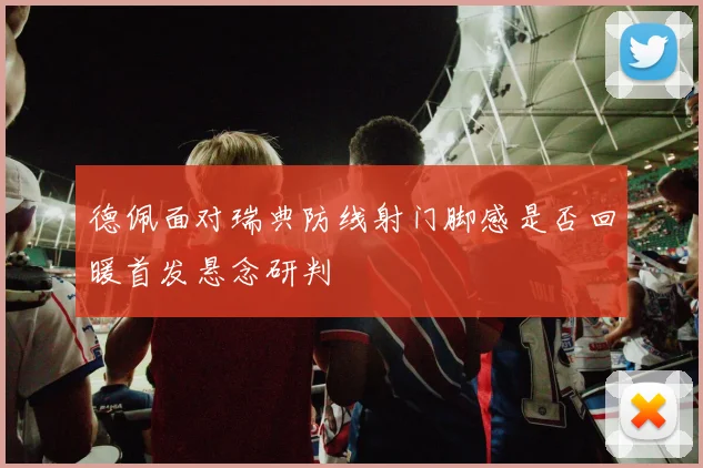 德佩面对瑞典防线射门脚感是否回暖首发悬念研判