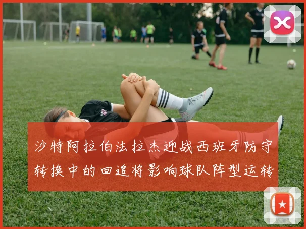 沙特阿拉伯法拉杰迎战西班牙防守转换中的回追将影响球队阵型运转