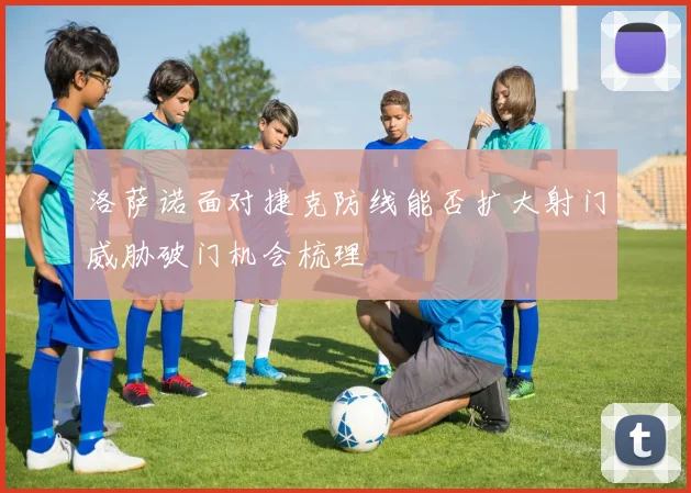 洛萨诺面对捷克防线能否扩大射门威胁破门机会梳理