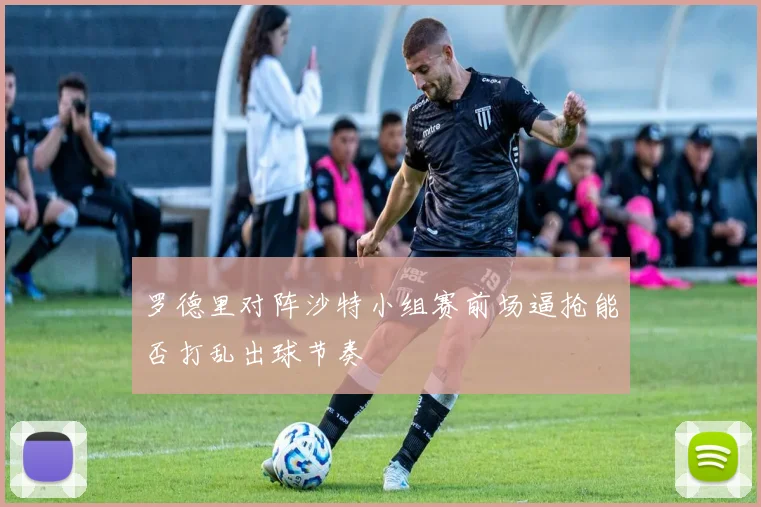 罗德里对阵沙特小组赛前场逼抢能否打乱出球节奏