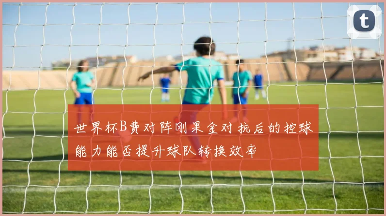 世界杯B费对阵刚果金对抗后的控球能力能否提升球队转换效率